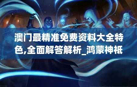 澳门最精准免费资料大全特色,全面解答解析_鸿蒙神祗HIM626.14