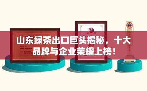山东绿茶出口巨头揭秘，十大品牌与企业荣耀上榜！