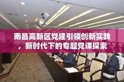 南昌高新区党建引领创新实践,新时代下的专题党课探索